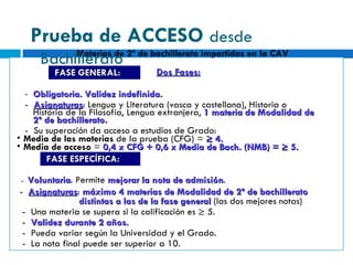 Dos Fases: -  Obligatoria. Validez indefinida. -  Asignaturas : Lengua y Literatura (vasca y castellana), Historia o Historia de la Filosofía, Lengua extranjera,  1 materia de Modalidad de 2º de bachillerato. -  Su superación da acceso a estudios de Grado: Media de las materias  de la prueba (CFG) =  ≥ 4. Media de acceso  =  0,4 x CFG + 0,6 x Media de Bach. (NMB) = ≥ 5. -  Voluntaria . Permite  mejorar la nota de admisión . -  Asignaturas :  máximo   4 materias de Modalidad de 2º de bachillerato distintas a las de la fase general  (las dos mejores notas) -  Una materia se supera si la calificación es ≥ 5. -  Validez durante 2 años. -  Pueda variar según la Universidad y el Grado. -  La nota final puede ser superior a 10. FASE GENERAL: FASE ESPECÍFICA: Materias de 2º de bachillerato impartidas en la CAV Prueba de ACCESO  desde Bachillerato 