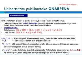 1982/2008 Errege Dekretua Unibertsitateek plazak esleituko dituzte, honako hauek aintzat hartuz : Uneko ikasturtearen  ohiko deialdian  gainditu dutenek  lehentasuna  izango dute, uneko ikasturtearen ezohiko deialdian daudenekiko.   Onartze-nota:  Batxilergoa:  (0,6 x BBN) + (0,4 x AOK) + (c¹ x M¹) + (c² X M²)  LHko Zikloa:   ZBN + ( c¹ x M¹) + (c² X M²)  BBN/ZBN  =   batxilergoko batezbesteko nota   /  LHko zikloko batezbesteko nota   AOK  =  sarrera-probaren aldi orokorreko nota   M¹, M²  =  aldi espezifikoan irakasgaien arteko bi nota onenak (tituluaren ezagutza arloko irakasgaiak direla aintzat hartuz)   c¹ eta c²  =  unibertsitateek Gradu bakoitzerako finkatutako parametroak ,  0,1  eta  0,2 -ko balioa  (tituluaren ezagutza arloko irakasgaiak direla aintzat hartuz) Unibertsitate publikoetako  ONARPENA Plazak esleitzea 
