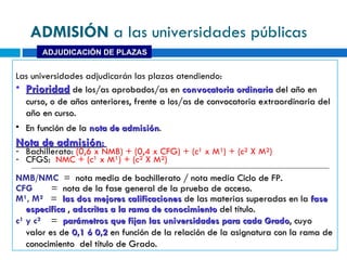 Las universidades adjudicarán las plazas atendiendo:  Prioridad  de los/as aprobados/as en  convocatoria ordinaria  del año en curso, o de años anteriores, frente a los/as de convocatoria extraordinaria del año en curso. En función de la  nota de admisión . Nota de admisión :  Bachillerato:  (0,6 x NMB) + (0,4 x CFG) + (c¹ x M¹) + (c² X M²)  CFGS:   NMC + ( c¹ x M¹) + (c² X M²)  NMB/NMC   =   nota media de bachillerato / nota media Ciclo de FP. CFG  =  nota de la fase general de la prueba de acceso. M¹, M²  =  las dos mejores calificaciones  de las materias superadas en la  fase específica  ,  adscritas a la rama de conocimiento  del título. c¹ y c²  =  parámetros que fijan las universidades para cada Grado , cuyo valor es de  0 ,1 ó 0,2  en función de la relación de la asignatura con la rama de conocimiento  del título de Grado. ADJUDICACIÓN DE PLAZAS ADMISIÓN  a las universidades públicas 
