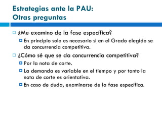 Estrategias ante la PAU:  Otras preguntas ¿Me examino de la fase específica? En principio solo es necesario si en el Grado elegido se da concurrencia competitiva. ¿Cómo sé que se da concurrencia competitiva? Por la nota de corte. La demanda es variable en el tiempo y por tanto la nota de corte es orientativa. En caso de duda, examinarse de la fase específica. 