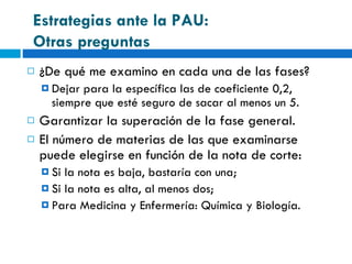 ¿De qué me examino en cada una de las fases? Dejar para la específica las de coeficiente 0,2, siempre que esté seguro de sacar al menos un 5. Garantizar la superación de la fase general. El número de materias de las que examinarse puede elegirse en función de la nota de corte: Si la nota es baja, bastaría con una; Si la nota es alta, al menos dos; Para Medicina y Enfermería: Química y Biología. Estrategias ante la PAU:  Otras preguntas 