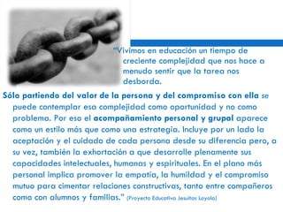 “ Vivimos en educación un tiempo de creciente complejidad que nos hace a menudo sentir que la tarea nos desborda.  Sólo partiendo del valor de la persona y del compromiso con ella  se  puede contemplar esa complejidad como oportunidad y no como problema. Por eso el  acompañamiento personal y grupal  aparece como un estilo más que como una estrategia. Incluye por un lado la aceptación y el cuidado de cada persona desde su diferencia pero, a su vez, también la exhortación a que desarrolle plenamente sus capacidades intelectuales, humanas y espirituales. En el plano más personal implica promover la empatía, la humildad y el compromiso mutuo para cimentar relaciones constructivas, tanto entre compañeros como con alumnos y familias.”  (Proyecto Educativo Jesuitas Loyola) 