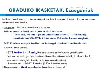 RD 1393/2007 Ikasketa hauek oinarrizkoak, orokorrak eta lanbideetara bideratutako prestakuntza ikastaroak izan litezke . Iraupena:   240  ECTS  kreditu  –  4 ikasturte Salbuespenak: - Medikuntza (360 ECTS: 6 ikasturte) - Farmazia, Odontologia eta Albaitaritza (300 ECTS: 5 ikasturte)   - Arkitektura (330 ECTS: 5 ikasturte + 30 kreditu Proiektua egiteko) ECTS Kreditua: europar kreditua da. Irakasgai bakoitzeko dedikazio ordu kopurua neurtzen du. - ECTS  kreditu 1 = 25 ordu , ikasketa-planaren helburuak gainditzeko beharrezko ordu guztiak   (bertan biltzen dira eskola-orduak, ikaskuntzakoak, tutoretzak, mintegiak, lanak, praktikak, azterketak…). - Ikasturte bat = 60 ECTS kreditu (1500 ikasketa-ordu) Titulu guztietan  Gradu-amaierako Lana   burutu behar da. GRADUKO IKASKETAK. Ezaugarriak 