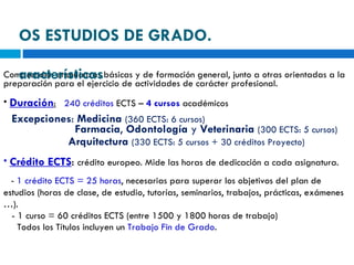 Comprenden enseñanzas básicas y de formación general, junto a otras orientadas a la preparación para el ejercicio de actividades de carácter profesional. Duración :   240 créditos  ECTS –  4 cursos  académicos Excepciones :  Medicina   (360 ECTS: 6 cursos) Farmacia ,  Odontología  y  Veterinaria   (300 ECTS: 5 cursos)   Arquitectura   (330 ECTS: 5 cursos + 30 créditos Proyecto) Crédito ECTS :  crédito europeo. Mide las horas de dedicación a cada asignatura. -  1 crédito ECTS = 25 horas , necesarias para superar los objetivos del plan de estudios (horas de clase, de estudio, tutorías, seminarios, trabajos, prácticas, exámenes …). - 1 curso = 60 créditos ECTS (entre 1500 y 1800 horas de trabajo) Todos los Títulos incluyen un  Trabajo Fin de Grado . LOS ESTUDIOS DE GRADO.  Características 