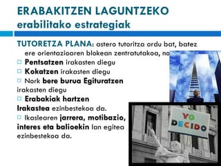 ERABAKITZEN LAGUNTZEKO erabilitako estrategiak TUTORETZA PLANA : astero tutoritza ordu bat, batez ere orientazioaren blokean zentratutakoa, non: Pentsatzen   irakasten diegu Kokatzen  irakasten diegu Nork  bere burua Egituratzen  irakasten diegu Erabakiak hartzen  Irakastea  ezinbestekoa da. Ikaslearen  jarrera, motibazio,  interes eta balioekin  lan egitea ezinbestekoa da. 