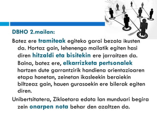 DBHO 2.mailan:  Batez ere  tramiteak  egiteko garai bezala ikusten da. Hortaz gain, lehenengo mailatik egiten hasi diren  hitzaldi eta bisitekin  ere jarraitzen da. Baina, batez ere,  elkarrizketa pertsonalek  hartzen dute garrantzirik handiena orientazioaren etapa honetan, zeinetan ikasleekin beraiekin biltzeaz gain, hauen gurasoekin ere bilerak egiten diren. Unibertsitatera, Zikloetara edota lan munduari begira zein  onarpen nota  behar den azaltzen da. 
