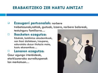 ERABAKITZEKO ZER HARTU AINTZAT Ezaugarri pertsonalak :  norbere trebetasunak,nahiak, gustuak, izaera, norbere baloreak, testuinguru familiarra… Ikasketen ezagutza :  Edukiak, baldintza akademikoak,  non ikasi daitekeen, iraupena,  eskuratuko duzun titulazio mota,  kostu ekonomikoa… Lanaren ezagutza :  Gaur egungo irtenbideak,  etorkizunerako aurreikuspenak  lan merkatuan… 