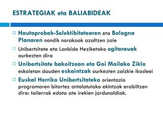 ESTRATEGIAK eta BALIABIDEAK Hautaprobak-Selektibitatearen  eta  Bologna Planaren  nondik norakoak azaltzen zaie Unibertsitate eta Lanbide Heziketako  egitarauak  aurkezten dira Unibertsitate bakoitzean eta Goi Mailako Ziklo  eskoletan dauden  eskaintzak  aurkezten zaizkie ikasleei Euskal Herriko Unibertsitateko  orientazio programaren bitartez antolatutako ekintzak erabiltzen dira: tailerrak edota ate irekien jardunaldiak.  