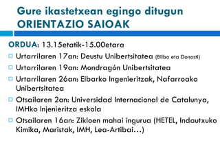 Gure ikastetxean egingo ditugun ORIENTAZIO SAIOAK ORDUA : 13.15etatik-15.00etara Urtarrilaren 17an: Deustu Unibertsitatea  (Bilbo eta Donosti)  Urtarrilaren 19an: Mondragón Unibertsitatea  Urtarrilaren 26an: Eibarko Ingenieritzak, Nafarroako Unibertsitatea Otsailaren 2an: Universidad Internacional de Catalunya, IMHko Injenieritza eskola Otsailaren 16an: Zikloen mahai ingurua (HETEL, Indautxuko Kimika, Maristak, IMH, Lea-Artibai…) 