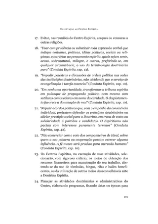 17. Evitar, nas reuniões do Centro Espírita, ataques ou censuras a
outras religiões.
18. “Usar com prudência ou substituir toda expressão verbal que
indique costumes, práticas, idéias políticas, sociais ou reli-
giosas, contrárias ao pensamento espírita, quais sejam sorte,
acaso, sobrenatural, milagre, e outras, preferindo-se, em
qualquer circunstância, o uso da terminologia doutrinária
pura” (Conduta Espírita, cap. 13).
19. “Impedir palestras e discussões de ordem política nas sedes
das instituições doutrinárias, não olvidando que o serviço de
evangelização é tarefa essencial” (Conduta Espírita, cap. 10).
20. “Em nenhuma oportunidade, transformar a tribuna espírita
em palanque de propaganda política, nem mesmo com
sutilezas comovedoras em nome da caridade. O despistamen-
to favorece a dominação do mal” (Conduta Espírita, cap. 10).
21. “Repelir acordos políticos que, com o empenho da consciência
individual, pretextem defender os princípios doutrinários ou
aliciar prestígio social para a Doutrina, em troca de votos ou
solidariedade a partidos e candidatos. O Espiritismo não
pactua com interesses puramente terrenos” (Conduta
Espírita, cap. 42).
22. “Não comerciar com o voto dos companheiros de Ideal, sobre
quem a sua palavra ou cooperação possam exercer alguma
influência. A fé nunca será produto para mercado humano”
(Conduta Espírita, cap. 10).
23. Os Centros Espíritas, na execução de suas atividades, sele-
cionarão, com rigoroso critério, os meios de obtenção dos
recursos financeiros para manutenção do seu trabalho, abs-
tendo-se do uso de tômbolas, bingos, rifas e bailes benefi-
centes, ou da utilização de outros meios desaconselháveis ante
a Doutrina Espírita.
24. Planejar as atividades doutrinárias e administrativas do
Centro, elaborando programas, fixando datas ou épocas para
ORIENTAÇÃO AO CENTRO ESPÍRITA
101
 