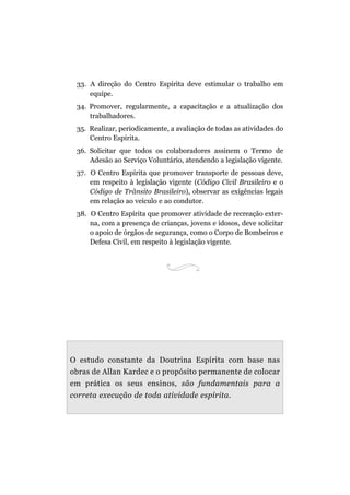 33. A direção do Centro Espírita deve estimular o trabalho em
equipe.
34. Promover, regularmente, a capacitação e a atualização dos
trabalhadores.
35. Realizar, periodicamente, a avaliação de todas as atividades do
Centro Espírita.
36. Solicitar que todos os colaboradores assinem o Termo de
Adesão ao Serviço Voluntário, atendendo a legislação vigente.
37. O Centro Espírita que promover transporte de pessoas deve,
em respeito à legislação vigente (Código Civil Brasileiro e o
Código de Trânsito Brasileiro), observar as exigências legais
em relação ao veículo e ao condutor.
38. O Centro Espírita que promover atividade de recreação exter-
na, com a presença de crianças, jovens e idosos, deve solicitar
o apoio de órgãos de segurança, como o Corpo de Bombeiros e
Defesa Civil, em respeito à legislação vigente.
O estudo constante da Doutrina Espírita com base nas
obras de Allan Kardec e o propósito permanente de colocar
em prática os seus ensinos, são fundamentais para a
correta execução de toda atividade espírita.
 