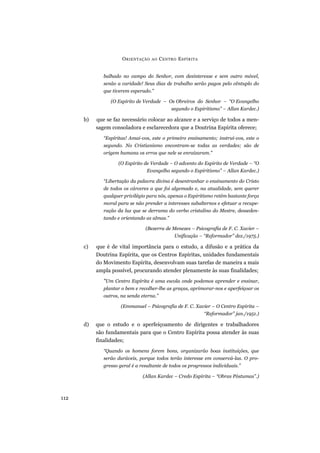 balhado no campo do Senhor, com desinteresse e sem outro móvel,
senão a caridade! Seus dias de trabalho serão pagos pelo cêntuplo do
que tiverem esperado.”
(O Espírito de Verdade – Os Obreiros do Senhor – “O Evangelho
segundo o Espiritismo” – Allan Kardec.)
b) que se faz necessário colocar ao alcance e a serviço de todos a men-
sagem consoladora e esclarecedora que a Doutrina Espírita oferece;
“Espíritas! Amai-vos, este o primeiro ensinamento; instruí-vos, este o
segundo. No Cristianismo encontram-se todas as verdades; são de
origem humana os erros que nele se enraizaram.”
(O Espírito de Verdade – O advento do Espírito de Verdade – “O
Evangelho segundo o Espiritismo” – Allan Kardec.)
“Libertação da palavra divina é desentranhar o ensinamento do Cristo
de todos os cárceres a que foi algemado e, na atualidade, sem querer
qualquer privilégio para nós, apenas o Espiritismo retém bastante força
moral para se não prender a interesses subalternos e efetuar a recupe-
ração da luz que se derrama do verbo cristalino do Mestre, desseden-
tando e orientando as almas.”
(Bezerra de Menezes – Psicografia de F. C. Xavier –
Unificação – “Reformador” dez./1975.)
c) que é de vital importância para o estudo, a difusão e a prática da
Doutrina Espírita, que os Centros Espíritas, unidades fundamentais
do Movimento Espírita, desenvolvam suas tarefas de maneira a mais
ampla possível, procurando atender plenamente às suas finalidades;
“Um Centro Espírita é uma escola onde podemos aprender e ensinar,
plantar o bem e recolher-lhe as graças, aprimorar-nos e aperfeiçoar os
outros, na senda eterna.”
(Emmanuel – Psicografia de F. C. Xavier – O Centro Espírita –
“Reformador” jan./1951.)
d) que o estudo e o aperfeiçoamento de dirigentes e trabalhadores
são fundamentais para que o Centro Espírita possa atender às suas
finalidades;
“Quando os homens forem bons, organizarão boas instituições, que
serão duráveis, porque todos terão interesse em conservá-las. O pro-
gresso geral é a resultante de todos os progressos individuais.”
(Allan Kardec – Credo Espírita – “Obras Póstumas”.)
ORIENTAÇÃO AO CENTRO ESPÍRITA
112
 