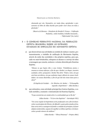 chamando por nós. Necessário, em razão disso, aprofundar o pen-
samento na Obra de Allan Kardec para poder viver Jesus em toda a
plenitude.”
(Bezerra de Menezes – Psicofonia de Divaldo P. Franco – Unificação
Paulatina, união imediata, trabalho incessante...
– “Reformador” fev./1976.)
II – O CONSELHO FEDERATIVO NACIONAL DA FEDERAÇÃO
ESPÍRITA BRASILEIRA SUGERE ÀS ENTIDADES
ESTADUAIS DE UNIFICAÇÃO DO MOVIMENTO ESPÍRITA
a) que desenvolvam suas atividades no sentido de realizar e manter, per-
manentemente, o trabalho de unificação do Movimento Espírita,
através da união das sociedades e dos próprios espíritas, para que,
cada vez mais fortalecidos, coloquem ao alcance e a serviço de todos
a mensagem que consola, esclarece e orienta oferecida pela Doutrina
Espírita;
“Ditosos os que hajam dito a seus irmãos: ‘Trabalhemos juntos e
unamos os nossos esforços, a fim de que o Senhor, ao chegar, encontre
acabada a obra’, porquanto o Senhor lhes dirá: ‘Vinde a mim, vós que
sois bons servidores, vós que soubestes impor silêncio às vossas rivali-
dades e às vossas discórdias, a fim de que daí não viesse dano para a
obra!’”
(O Espírito de Verdade – Os Obreiros do Senhor – “O Evangelho
segundo o Espiritismo” – Allan Kardec.)
b) que estimulem, como atividade principal dos Centros Espíritas, o es-
tudo metódico, constante e sistematizado da Doutrina Espírita;
“O que caracteriza um estudo sério é a continuidade que se lhe dá.”
(Allan Kardec – “O Livro dos Espíritos” – Introdução VIII.)
“Um curso regular de Espiritismo seria professado com o fim de desen-
volver os princípios da Ciência e de difundir o gosto pelos estudos sérios.
Esse curso teria a vantagem de fundar a unidade de princípios, de fazer
adeptos esclarecidos, capazes de espalhar as idéias espíritas e de desen-
volver grande número de médiuns.”
(Allan Kardec – “Obras Póstumas” – Projeto 1868.)
ORIENTAÇÃO AO CENTRO ESPÍRITA
114
 