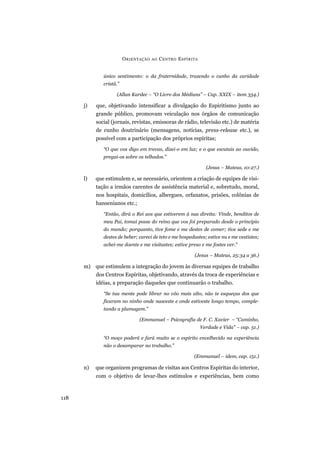 único sentimento: o da fraternidade, trazendo o cunho da caridade
cristã.”
(Allan Kardec – “O Livro dos Médiuns” – Cap. XXIX – item 334.)
j) que, objetivando intensificar a divulgação do Espiritismo junto ao
grande público, promovam veiculação nos órgãos de comunicação
social (jornais, revistas, emissoras de rádio, televisão etc.) de matéria
de cunho doutrinário (mensagens, notícias, press-release etc.), se
possível com a participação dos próprios espíritas;
“O que vos digo em trevas, dizei-o em luz; e o que escutais ao ouvido,
pregai-os sobre os telhados.”
(Jesus – Mateus, 10:27.)
l) que estimulem e, se necessário, orientem a criação de equipes de visi-
tação a irmãos carentes de assistência material e, sobretudo, moral,
nos hospitais, domicílios, albergues, orfanatos, prisões, colônias de
hansenianos etc.;
“Então, dirá o Rei aos que estiverem à sua direita: Vinde, benditos de
meu Pai, tomai posse do reino que vos foi preparado desde o princípio
do mundo; porquanto, tive fome e me destes de comer; tive sede e me
destes de beber; careci de teto e me hospedastes; estive nu e me vestistes;
achei-me doente e me visitastes; estive preso e me fostes ver.”
(Jesus – Mateus, 25:34 a 36.)
m) que estimulem a integração do jovem às diversas equipes de trabalho
dos Centros Espíritas, objetivando, através da troca de experiências e
idéias, a preparação daqueles que continuarão o trabalho.
“Se tua mente pode librar no vôo mais alto, não te esqueças dos que
ficaram no ninho onde nasceste e onde estiveste longo tempo, comple-
tando a plumagem.”
(Emmanuel – Psicografia de F. C. Xavier – “Caminho,
Verdade e Vida” – cap. 51.)
“O moço poderá e fará muito se o espírito envelhecido na experiência
não o desamparar no trabalho.”
(Emmanuel – idem, cap. 151.)
n) que organizem programas de visitas aos Centros Espíritas do interior,
com o objetivo de levar-lhes estímulos e experiências, bem como
ORIENTAÇÃO AO CENTRO ESPÍRITA
118
 