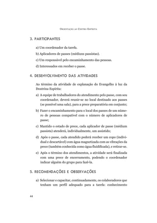 3. PARTICIPANTES
a) Um coordenador da tarefa.
b) Aplicadores de passes (médiuns passistas).
c) Um responsável pelo encaminhamento das pessoas.
d) Interessados em receber o passe.
4. DESENVOLVIMENTO DAS ATIVIDADES
Ao término da atividade de explanação do Evangelho à luz da
Doutrina Espírita:
a) A equipe de trabalhadores do atendimento pelo passe, com seu
coordenador, deverá reunir-se no local destinado aos passes
(se possível uma sala), para a prece preparatória em conjunto;
b) Fazer o encaminhamento para o local dos passes de um núme-
ro de pessoas compatível com o número de aplicadores de
passe;
c) Mantido o estado de prece, cada aplicador de passe (médium
passista) atenderá, individualmente, um assistido;
d) Após o passe, cada atendido poderá receber um copo (indivi-
dual e descartável) com água magnetizada com as vibrações da
prece (também conhecida como água fluidificada), e retirar-se.
e) Após o término dos atendimentos, a atividade será finalizada
com uma prece de encerramento, podendo o coordenador
indicar alguém do grupo para fazê-la.
5. RECOMENDAÇÕES E OBSERVAÇÕES
a) Selecionar e capacitar, continuadamente, os colaboradores que
tenham um perfil adequado para a tarefa: conhecimento
ORIENTAÇÃO AO CENTRO ESPÍRITA
44
 