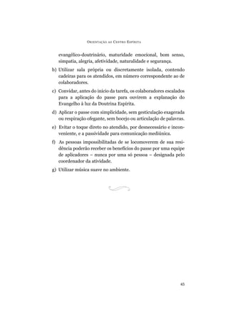 ORIENTAÇÃO AO CENTRO ESPÍRITA
45
evangélico-doutrinário, maturidade emocional, bom senso,
simpatia, alegria, afetividade, naturalidade e segurança.
b) Utilizar sala própria ou discretamente isolada, contendo
cadeiras para os atendidos, em número correspondente ao de
colaboradores.
c) Convidar, antes do início da tarefa, os colaboradores escalados
para a aplicação do passe para ouvirem a explanação do
Evangelho à luz da Doutrina Espírita.
d) Aplicar o passe com simplicidade, sem gesticulação exagerada
ou respiração ofegante, sem bocejo ou articulação de palavras.
e) Evitar o toque direto no atendido, por desnecessário e incon-
veniente, e a passividade para comunicação mediúnica.
f) As pessoas impossibilitadas de se locomoverem de sua resi-
dência poderão receber os benefícios do passe por uma equipe
de aplicadores – nunca por uma só pessoa – designada pelo
coordenador da atividade.
g) Utilizar música suave no ambiente.
 