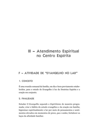 III – Atendimento Espiritual
no Centro Espírita
F – ATIVIDADE DE “EVANGELHO NO LAR”
1. CONCEITO
É uma reunião semanal da família, em dia e hora previamente estabe-
lecidos, para o estudo do Evangelho à luz da Doutrina Espírita e a
oração em conjunto.
2. FINALIDADE
Estudar O Evangelho segundo o Espiritismo de maneira progra-
mada; criar o hábito do estudo evangélico e da oração em família;
higienizar espiritualmente o lar por meio de pensamentos e senti-
mentos elevados em momentos de prece, paz e união; fortalecer os
laços da afinidade familiar.
 
