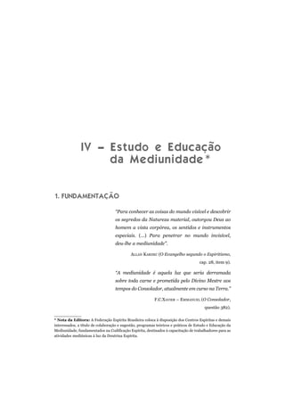 IV – Estudo e Educação
da Mediunidade*
1. FUNDAMENTAÇÃO
“Para conhecer as coisas do mundo visível e descobrir
os segredos da Natureza material, outorgou Deus ao
homem a vista corpórea, os sentidos e instrumentos
especiais. (...) Para penetrar no mundo invisível,
deu-lhe a mediunidade”.
ALLAN KARDEC (O Evangelho segundo o Espiritismo,
cap. 28, item 9).
“A mediunidade é aquela luz que seria derramada
sobre toda carne e prometida pelo Divino Mestre aos
tempos do Consolador, atualmente em curso na Terra.”
F.C.XAVIER – EMMANUEL (O Consolador,
questão 382).
* Nota da Editora: A Federação Espírita Brasileira coloca à disposição dos Centros Espíritas e demais
interessados, a título de colaboração e sugestão, programas teóricos e práticos de Estudo e Educação da
Mediunidade, fundamentados na Codificação Espírita, destinados à capacitação de trabalhadores para as
atividades mediúnicas à luz da Doutrina Espírita.
 