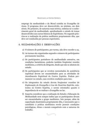 ORIENTAÇÃO AO CENTRO ESPÍRITA
57
emprego da mediunidade e da Moral contida no Evangelho de
Jesus. O programa deve ser desenvolvido, no mínimo, em dois
níveis. No primeiro, de natureza mais teórica, enfatiza-se o conhe-
cimento geral da mediunidade, aprofundando o estudo de temas
desenvolvidos nos cursos básicos de Espiritismo. No segundo prio-
riza-se a realização da prática mediúnica propriamente dita, que
deve ser conduzida por pessoas experientes.
6. RECOMENDAÇÕES E OBSERVAÇÕES
a) O número de participantes, por turma, não deve exceder a 25.
b) As turmas são organizadas segundo o número de participantes
previamente inscritos.
c) Os participantes portadores de mediunidade ostensiva, em
condições harmônicas, poderão também freqüentar reunião
mediúnica, a critério do dirigente, desde que não se afastem do
estudo.
d) Os participantes que se revelem necessitados de assistência
espiritual devem ser encaminhados para as atividades de
Atendimento Espiritual do Centro Espírita. Podem per-
manecer no estudo, caso revelem condições para isso.
e) Os integrantes do estudo devem freqüentar reuniões de
Explanação do Evangelho à Luz da Doutrina Espírita, exis-
tentes no Centro Espírita, e serem orientados quanto à
importância de se realizar o Evangelho no lar.
f) Importa considerar que a realização do Estudo e Educação da
Mediunidade nem sempre indica que os participantes devam
ser encaminhados a grupo mediúnico. Isto porque, além da
capacitação doutrinária propriamente dita, é necessário que o
candidato à prática mediúnica revele possuir condições
psicológicas, éticas e morais compatíveis com a natureza do
trabalho.
 