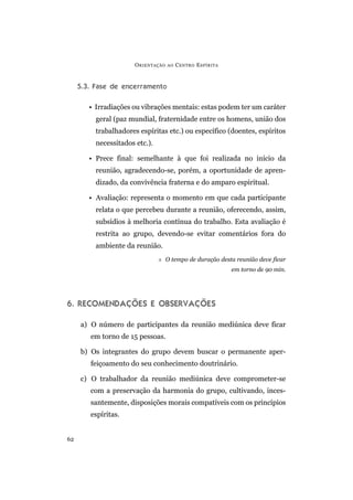5.3. Fase de encerramento
• Irradiações ou vibrações mentais: estas podem ter um caráter
geral (paz mundial, fraternidade entre os homens, união dos
trabalhadores espíritas etc.) ou específico (doentes, espíritos
necessitados etc.).
• Prece final: semelhante à que foi realizada no início da
reunião, agradecendo-se, porém, a oportunidade de apren-
dizado, da convivência fraterna e do amparo espiritual.
• Avaliação: representa o momento em que cada participante
relata o que percebeu durante a reunião, oferecendo, assim,
subsídios à melhoria contínua do trabalho. Esta avaliação é
restrita ao grupo, devendo-se evitar comentários fora do
ambiente da reunião.
O tempo de duração desta reunião deve ficar
em torno de 90 min.
6. RECOMENDAÇÕES E OBSERVAÇÕES
a) O número de participantes da reunião mediúnica deve ficar
em torno de 15 pessoas.
b) Os integrantes do grupo devem buscar o permanente aper-
feiçoamento do seu conhecimento doutrinário.
c) O trabalhador da reunião mediúnica deve comprometer-se
com a preservação da harmonia do grupo, cultivando, inces-
santemente, disposições morais compatíveis com os princípios
espíritas.
ORIENTAÇÃO AO CENTRO ESPÍRITA
62
 