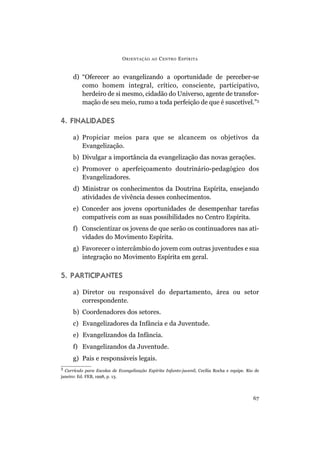 d) “Oferecer ao evangelizando a oportunidade de perceber-se
como homem integral, crítico, consciente, participativo,
herdeiro de si mesmo, cidadão do Universo, agente de transfor-
mação de seu meio, rumo a toda perfeição de que é suscetível.”3
4. FINALIDADES
a) Propiciar meios para que se alcancem os objetivos da
Evangelização.
b) Divulgar a importância da evangelização das novas gerações.
c) Promover o aperfeiçoamento doutrinário-pedagógico dos
Evangelizadores.
d) Ministrar os conhecimentos da Doutrina Espírita, ensejando
atividades de vivência desses conhecimentos.
e) Conceder aos jovens oportunidades de desempenhar tarefas
compatíveis com as suas possibilidades no Centro Espírita.
f) Conscientizar os jovens de que serão os continuadores nas ati-
vidades do Movimento Espírita.
g) Favorecer o intercâmbio do jovem com outras juventudes e sua
integração no Movimento Espírita em geral.
5. PARTICIPANTES
a) Diretor ou responsável do departamento, área ou setor
correspondente.
b) Coordenadores dos setores.
c) Evangelizadores da Infância e da Juventude.
e) Evangelizandos da Infância.
f) Evangelizandos da Juventude.
g) Pais e responsáveis legais.
ORIENTAÇÃO AO CENTRO ESPÍRITA
67
3
Currículo para Escolas de Evangelização Espírita Infanto-juvenil, Cecília Rocha e equipe. Rio de
janeiro: Ed. FEB, 1998, p. 13.
 