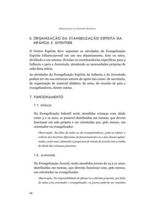 6. ORGANIZAÇÃO DA EVANGELIZAÇÃO ESPÍRITA DA
INFÂNCIA E JUVENTUDE
O Centro Espírita deve organizar as atividades da Evangelização
Espírita Infanto-juvenil em um seu departamento, área ou setor,
dividindo-o em setores, divisões ou coordenadorias específicas para a
Infância e para a Juventude, atendendo as necessidades próprias de
cada faixa etária.
As atividades da Evangelização Espírita da Infância e da Juventude
podem ter em sua estrutura setores de apoio tais como: de secretaria,
de organização de material didático, de artes, de reunião de pais e
evangelizadores, dentre outras.
7. FUNCIONAMENTO
7.1. Infância
Na Evangelização Infantil serão atendidas crianças com idade
entre 3 e 12 anos, se possível distribuídas em turmas, que devem
funcionar em sala própria e ser orientadas por, pelo menos, um
orientador ou evangelizador.
Observação: Na falta de salas ou de evangelizadores, pode-se adotar o
critério dos horários diferentes de funcionamento ou o das classes agluti-
nadas, neste caso, adotando o programa de estudo de acordo com a média
de idade das crianças presentes.
7.2. Juventude
Na Evangelização Juvenil, serão atendidos jovens de 13 a 21 anos,
distribuídos em turmas, que deverão funcionar com, pelo menos,
um orientador ou evangelizador.
Observação: Na impossibilidade de efetuar-se a divisão proposta, por falta
de salas e/ou orientador e evangelizador, os jovens poderão ser reunidos
ORIENTAÇÃO AO CENTRO ESPÍRITA
68
 