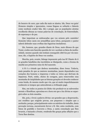 do bezerro de ouro, que cada dia mais se alastra. Ide, Deus vos guia!
Homens simples e ignorantes, vossas línguas se soltarão e falareis
como nenhum orador fala. Ide e pregai, que as populações atentas
recolherão ditosas as vossas palavras de consolação, de fraternidade,
de esperança e de paz.
Que importam as emboscadas que vos armem pelo caminho!
Somente lobos caem em armadilhas para lobos, porquanto o pastor
saberá defender suas ovelhas das fogueiras imoladoras.
Ide, homens, que, grandes diante de Deus, mais ditosos do que
Tomé, credes sem fazerdes questão de ver e aceitais os fatos da mediu-
nidade, mesmo quando não tenhais conseguido obtê-los por vós mes-
mos; ide, o Espírito de Deus vos conduz.
Marcha, pois, avante, falange imponente pela tua fé! Diante de ti
os grandes batalhões dos incrédulos se dissiparão, como a bruma da
manhã aos primeiros raios do Sol nascente.
A fé é a virtude que desloca montanhas, disse Jesus. Todavia,
mais pesados do que as maiores montanhas, jazem depositados nos
corações dos homens a impureza e todos os vícios que derivam da
impureza. Parti, então, cheios de coragem, para removerdes essa
montanha de iniqüidades que as futuras gerações só deverão conhecer
como lenda, do mesmo modo que vós, que só muito imperfeitamente
conheceis os tempos que antecederam a civilização pagã.
Sim, em todos os pontos do Globo vão produzir-se as subversões
morais e filosóficas; aproxima-se a hora em que a luz divina se espar-
girá sobre os dois mundos.
Ide, pois, e levai a palavra divina: aos grandes que a desprezarão,
aos eruditos que exigirão provas, aos pequenos e simples que a
aceitarão; porque, principalmente entre os mártires do trabalho, desta
provação terrena, encontrareis fervor e fé. Ide; estes receberão, com
hinos de gratidão e louvores a Deus, a santa consolação que lhes
levareis, e baixarão a fronte, rendendo-lhe graças pelas aflições que a
Terra lhes destina.
8
 