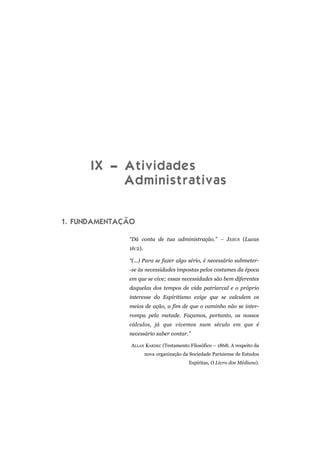 IX – Atividades
Administrativas
1. FUNDAMENTAÇÃO
“Dá conta de tua administração.” – JESUS (Lucas
16:2).
“(...) Para se fazer algo sério, é necessário submeter-
-se às necessidades impostas pelos costumes da época
em que se vive; essas necessidades são bem diferentes
daquelas dos tempos de vida patriarcal e o próprio
interesse do Espiritismo exige que se calculem os
meios de ação, a fim de que o caminho não se inter-
rompa pela metade. Façamos, portanto, os nossos
cálculos, já que vivemos num século em que é
necessário saber contar.”
ALLAN KARDEC (Testamento Filosófico – 1868; A respeito da
nova organização da Sociedade Parisiense de Estudos
Espíritas, O Livro dos Médiuns).
 