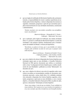 e) que aos órgãos de unificação do Movimento Espírita cabe, permanen-
temente, a responsabilidade de reunir e analisar experiências já rea-
lizadas pelos Centros Espíritas, e colocar à disposição dos mesmos as
sugestões, orientações, programas e apoio de que necessitam para o
pleno desenvolvimento de suas atividades doutrinárias, assistenciais
e administrativas;
“Ensinar, mas fazer; crer, mas estudar; aconselhar, mas exemplificar;
reunir, mas alimentar.”
(Bezerra de Menezes – Psicografia de F. C. Xavier –
Unificação – “Reformador” dez./1975.)
f) que a realização, pelos órgãos de Unificação, das citadas atividades
(letra “e”), promove a unificação do Movimento Espírita e a união das
sociedades e dos próprios espíritas, fundamentais para o fortaleci-
mento do trabalho de difusão e vivência do Espiritismo;
“Recordemos, na palavra de Jesus, que ‘a casa dividida rui’, todavia
ninguém pode arrebentar um feixe de varas que se agregam numa
união de forças.”
(Bezerra de Menezes – Psicofonia de Divaldo P. Franco
– Unificação paulatina, união imediata, trabalho
incessante... – “Reformador” fev./1976.)
g) que, com o objetivo de colocar à disposição dos Centros Espíritas uma
orientação segura para as suas atividades, o Conselho Federativo
Nacional da FEB aprovou documento que enfeixa as conclusões
sobre o tema “A adequação do Centro Espírita para o melhor atendi-
mento de suas finalidades”, publicado na revista “Reformador”, de
dezembro de 1977;
h) que, com o objetivo de oferecer uma série de sugestões sobre como
colocar em prática as recomendações contidas no documento ante-
riormente aprovado e acima citado (letra “g”), entidades estaduais
vêm colocando à disposição dos Centros Espíritas sugestões, orien-
tações, programas e apoio para as suas atividades; e, com o mesmo
objetivo, o Conselho Federativo Nacional da FEB, em julho de 1980,
aprovou o documento “Orientação ao Centro Espírita”;
“Jesus, meus amigos, é mais do que um símbolo. É uma realidade em
nossa existência. Não é apenas um ser que transitou da manjedoura à
cruz, mas o exemplo, cuja vida se transformou num Evangelho de feitos,
ORIENTAÇÃO AO CENTRO ESPÍRITA
113
 
