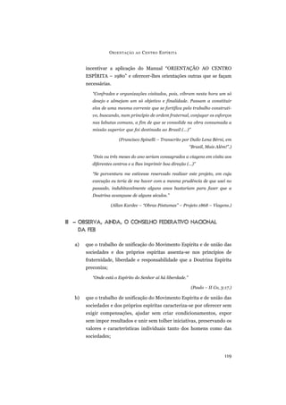 incentivar a aplicação do Manual “ORIENTAÇÃO AO CENTRO
ESPÍRITA – 1980” e oferecer-lhes orientações outras que se façam
necessárias.
“Confrades e organizações visitados, pois, vibram nesta hora um só
desejo e almejam um só objetivo e finalidade. Passam a constituir
elos de uma mesma corrente que se fortifica pelo trabalho construti-
vo, buscando, num princípio de ordem fraternal, conjugar os esforços
nas labutas comuns, a fim de que se consolide na obra consumada a
missão superior que foi destinada ao Brasil (...)”
(Francisco Spinelli – Transcrito por Duílo Lena Bérni, em
“Brasil, Mais Além!”.)
“Dois ou três meses do ano seriam consagrados a viagens em visita aos
diferentes centros e a lhes imprimir boa direção (...)”
“Se porventura me estivesse reservado realizar este projeto, em cuja
execução eu teria de me haver com a mesma prudência de que usei no
passado, indubitavelmente alguns anos bastariam para fazer que a
Doutrina avançasse de alguns séculos.”
(Allan Kardec – “Obras Póstumas” – Projeto 1868 – Viagens.)
III – OBSERVA, AINDA, O CONSELHO FEDERATIVO NACIONAL
DA FEB
a) que o trabalho de unificação do Movimento Espírita e de união das
sociedades e dos próprios espíritas assenta-se nos princípios de
fraternidade, liberdade e responsabilidade que a Doutrina Espírita
preconiza;
“Onde está o Espírito do Senhor aí há liberdade.”
(Paulo – II Co, 3:17.)
b) que o trabalho de unificação do Movimento Espírita e de união das
sociedades e dos próprios espíritas caracteriza-se por oferecer sem
exigir compensações, ajudar sem criar condicionamentos, expor
sem impor resultados e unir sem tolher iniciativas, preservando os
valores e características individuais tanto dos homens como das
sociedades;
ORIENTAÇÃO AO CENTRO ESPÍRITA
119
 