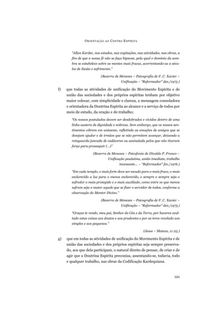 “Allan Kardec, nos estudos, nas cogitações, nas atividades, nas obras, a
fim de que a nossa fé não se faça hipnose, pela qual o domínio da som-
bra se estabelece sobre as mentes mais fracas, acorrentando-as a sécu-
los de ilusão e sofrimento.”
(Bezerra de Menezes – Psicografia de F. C. Xavier –
Unificação – “Reformador” dez./1975.)
f) que todas as atividades de unificação do Movimento Espírita e de
união das sociedades e dos próprios espíritas tenham por objetivo
maior colocar, com simplicidade e clareza, a mensagem consoladora
e orientadora da Doutrina Espírita ao alcance e a serviço de todos por
meio de estudo, da oração e do trabalho;
“Os nossos postulados devem ser desdobrados e vividos dentro de uma
linha austera de dignidade e nobreza. Sem embargo, que os nossos sen-
timentos vibrem em uníssono, refletindo as emoções de amigos que se
desejam ajudar e de irmãos que se não permitem avançar, deixando a
retaguarda juncada de cadáveres ou assinalada pelos que não tiveram
força para prosseguir (...)”
(Bezerra de Menezes – Psicofonia de Divaldo P. Franco –
Unificação paulatina, união imediata, trabalho
incessante... – “Reformador” fev./1976.)
“Em cada templo, o mais forte deve ser escudo para o mais fraco, o mais
esclarecido a luz para o menos esclarecido, e sempre e sempre seja o
sofredor o mais protegido e o mais auxiliado, como entre os que menos
sofram seja o maior aquele que se fizer o servidor de todos, conforme a
observação do Mentor Divino.”
(Bezerra de Menezes – Psicografia de F. C. Xavier –
Unificação – “Reformador” dez./1975.)
“Graças te rendo, meu pai, Senhor do Céu e da Terra, por haveres ocul-
tado estas coisas aos doutos e aos prudentes e por as teres revelado aos
simples e aos pequenos.”
(Jesus – Mateus, 11:25.)
g) que em todas as atividades de unificação do Movimento Espírita e de
união das sociedades e dos próprios espíritas seja sempre preserva-
do, aos que dela participam, o natural direito de pensar, de criar e de
agir que a Doutrina Espírita preconiza, assentando-se, todavia, todo
e qualquer trabalho, nas obras da Codificação Kardequiana.
ORIENTAÇÃO AO CENTRO ESPÍRITA
121
 