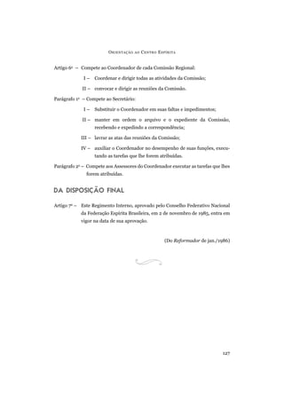 ORIENTAÇÃO AO CENTRO ESPÍRITA
127
Artigo 6o
– Compete ao Coordenador de cada Comissão Regional:
I – Coordenar e dirigir todas as atividades da Comissão;
II – convocar e dirigir as reuniões da Comissão.
Parágrafo 1o
– Compete ao Secretário:
I – Substituir o Coordenador em suas faltas e impedimentos;
II – manter em ordem o arquivo e o expediente da Comissão,
recebendo e expedindo a correspondência;
III – lavrar as atas das reuniões da Comissão;
IV – auxiliar o Coordenador no desempenho de suas funções, execu-
tando as tarefas que lhe forem atribuídas.
Parágrafo 2o
– Compete aos Assessores do Coordenador executar as tarefas que lhes
forem atribuídas.
DA DISPOSIÇÃO FINAL
Artigo 7o
– Este Regimento Interno, aprovado pelo Conselho Federativo Nacional
da Federação Espírita Brasileira, em 2 de novembro de 1985, entra em
vigor na data de sua aprovação.
(Do Reformador de jan./1986)
 