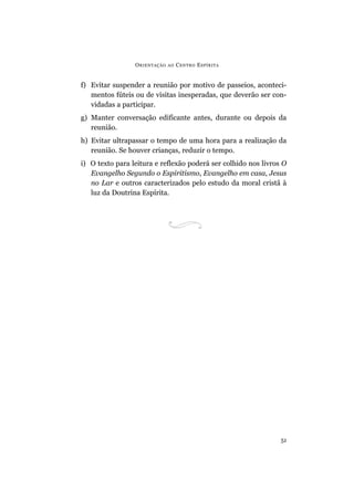 ORIENTAÇÃO AO CENTRO ESPÍRITA
51
f) Evitar suspender a reunião por motivo de passeios, aconteci-
mentos fúteis ou de visitas inesperadas, que deverão ser con-
vidadas a participar.
g) Manter conversação edificante antes, durante ou depois da
reunião.
h) Evitar ultrapassar o tempo de uma hora para a realização da
reunião. Se houver crianças, reduzir o tempo.
i) O texto para leitura e reflexão poderá ser colhido nos livros O
Evangelho Segundo o Espiritismo, Evangelho em casa, Jesus
no Lar e outros caracterizados pelo estudo da moral cristã à
luz da Doutrina Espírita.
 