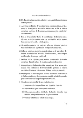 ORIENTAÇÃO AO CENTRO ESPÍRITA
63
d) No dia, iniciada a reunião, não deve ser permitida a entrada de
outras pessoas.
e) A prática mediúnica deve primar pela espontaneidade, evitan-
do-se a evocação de entidades espirituais. Cabe à direção
espiritual a seleção de desencarnados que deverão manifestar-
-se na reunião.
f) Não se deve solicitar dados de identificação do Espírito comu-
nicante, considerando-se que, se necessário, serão espon-
taneamente fornecidos pelo Espírito.
g) Os médiuns devem ter controle sobre as próprias manifes-
tações mediúnicas, agindo com compostura e respeito.
h) Cabe ao médium, também, conscientizar-se de que não é de-
tentor de missão de avultada transcendência, mas simples
colaborador do mundo espiritual.
i) Deve-se evitar a presença de pessoas necessitadas de auxílio
espiritual durante a fase de manifestação dos Espíritos.
j) O atendimento dado ao Espírito necessitado deve ser caracte-
rizado pelo sentimento de fraternidade, gentileza e sincero
propósito de ajudar, evitando-se diálogo muito prolongado.
k) O dirigente da reunião pode admitir eventuais visitantes ao
trabalho mediúnico, desde que essa medida seja útil e que eles
possuam condições de participar da atividade.
l) Condições recomendáveis aos participantes:
I. Possuir conhecimento básico da Doutrina Espírita.
II. Possuir idade igual ou superior a 18 anos.
III. Colaborar em outras atividades do Centro Espírita, para
ampliar o amparo espiritual de que necessita.
IV. Cultivar o hábito de estudo e de oração.
 