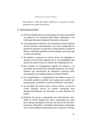 observando-se a média das idades, adotando-se o programa de estudo
compatível com a idade dos presentes.
8. RECOMENDAÇÕES
a) O Centro Espírita deve ter um programa de ensino que poderá
ser próprio ou ser oferecido pelos Órgãos Federativos e de
Unificação Municipal, Regional, Estadual ou Nacional.
b) A Evangelização da Infância e da Juventude no Centro Espírita
deverá funcionar semanalmente, com aulas ministradas no
período de uma hora ou uma hora e trinta minutos. A título de
férias, as atividades poderão ser interrompidas, nos meses que
se achar conveniente.
c) Os métodos e processos de ensino devem ser adaptados à
situação real do Centro Espírita, isto é, às possibilidades dos
alunos, das salas de aula, do número de evangelizadores etc.
d) Nas reuniões da Evangelização Espírita da Infância e da
Juventude não deverá haver atividade mediúnica. Os evange-
lizandos que necessitarem de assistência espiritual serão
encaminhados às reuniões próprias do Centro Espírita.
e) Os evangelizadores e evangelizandos das últimas turmas de
Juventude poderão constituir uma equipe para auxiliar nas
programações, atividades e eventos da Infância e Juventude.
f) As atividades dos jovens junto a outros setores, ou fora do
Centro Espírita, devem ser sempre orientadas pelo
dirigente/coordenador da Juventude ou pela Diretoria do
Centro.
g) Propiciar aos jovens a capacitação para desempenhar ativi-
dades no Centro Espírita tais como: colaboração nas aulas
para crianças, prestação de serviços nos setores de secretaria,
tesouraria, informática e atividades assistenciais; colaboração
nas reuniões públicas, doutrinárias, quer ocupando a tribuna,
ORIENTAÇÃO AO CENTRO ESPÍRITA
69
 