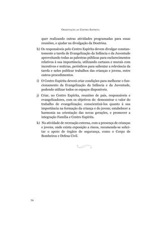 ORIENTAÇÃO AO CENTRO ESPÍRITA
70
quer realizando outras atividades programadas para essas
reuniões, e ajudar na divulgação da Doutrina.
h) Os responsáveis pelo Centro Espírita devem divulgar constan-
temente a tarefa de Evangelização da Infância e da Juventude
aproveitando todas as palestras públicas para esclarecimentos
relativos à sua importância, utilizando cartazes e murais com
incentivos e notícias, periódicos para salientar a relevância da
tarefa e neles publicar trabalhos das crianças e jovens, entre
outros procedimentos.
i) O Centro Espírita deverá criar condições para melhorar o fun-
cionamento da Evangelização da Infância e da Juventude,
podendo utilizar todos os espaços disponíveis.
j) Criar, no Centro Espírita, reuniões de pais, responsáveis e
evangelizadores, com os objetivos de: demonstrar o valor do
trabalho de evangelização; conscientizá-los quanto à sua
importância na formação da criança e do jovem; estabelecer a
harmonia na orientação das novas gerações, e promover a
integração Família e Centro Espírita.
k) Na atividade de recreação externa, com a presença de crianças
e jovens, onde exista exposição a riscos, recomenda-se solici-
tar o apoio de órgãos de segurança, como o Corpo de
Bombeiros e Defesa Civil.
 
