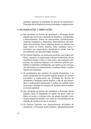 podendo organizar as atividades do Serviço de Assistência e
Promoção Social Espírita de forma articulada e complementar.
5. RECOMENDAÇÕES E OBSERVAÇÕES
a) Nas atividades do Serviço de Assistência e Promoção Social
Espírita que envolvam a aceitação de donativos, contribuições
e financiamentos, devem ser apresentados, periodicamente,
relatórios estatísticos e financeiros, demonstrativos das ativi-
dades desenvolvidas. Esses relatórios devem ser afixados em
lugar visível no Centro Espírita, como satisfação justa e
necessária aos cooperadores, atendendo-se, ainda, com tal
procedimento, aos preceitos legais vigentes.
b) Os Centros Espíritas, ao realizarem parcerias com órgãos pú-
blicos, empresas ou organizações não-governamentais, devem
considerar sempre a ética e o bom senso, não aceitando com-
pactuar, em nenhuma hipótese, com interesses políticos par-
tidários e rejeitando contribuições, em espécie ou em serviços,
que desvirtuem ou comprometam, a qualquer título, o caráter
espírita da Instituição.
c) Os participantes das reuniões de estudos doutrinários e os
jovens integrantes da Juventude Espírita deverão ser sempre
convidados a colaborarem nas atividades do Serviço de
Assistência e Promoção Social Espírita, a fim de que possam
aliar o conhecimento doutrinário à prática da caridade junto
às pessoas e famílias em situação de carência sócio-econômi-
co-moral-espiritual.
d) Nas atividades do Serviço de Assistência e Promoção Social
Espírita, tanto às destinadas ao adulto em geral, como ao
idoso, ao jovem e à criança, deve ser sempre buscada a pro-
moção integral da família, com vistas ao seu atendimento na
situação de carência em que se encontra.
e) Os Centros Espíritas que desenvolverem atividades de
Assistência e Promoção Social Espírita, independentemente
ORIENTAÇÃO AO CENTRO ESPÍRITA
78
 