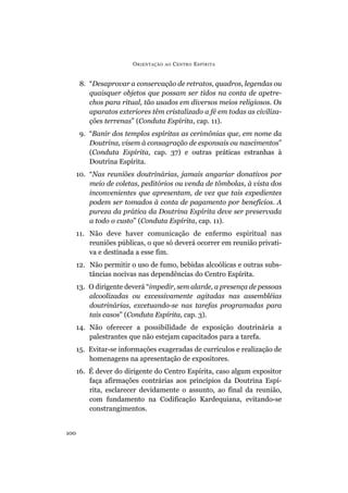 8. “Desaprovar a conservação de retratos, quadros, legendas ou
quaisquer objetos que possam ser tidos na conta de apetre-
chos para ritual, tão usados em diversos meios religiosos. Os
aparatos exteriores têm cristalizado a fé em todas as civiliza-
ções terrenas” (Conduta Espírita, cap. 11).
9. “Banir dos templos espíritas as cerimônias que, em nome da
Doutrina, visem à consagração de esponsais ou nascimentos”
(Conduta Espírita, cap. 37) e outras práticas estranhas à
Doutrina Espírita.
10. “Nas reuniões doutrinárias, jamais angariar donativos por
meio de coletas, peditórios ou venda de tômbolas, à vista dos
inconvenientes que apresentam, de vez que tais expedientes
podem ser tomados à conta de pagamento por benefícios. A
pureza da prática da Doutrina Espírita deve ser preservada
a todo o custo” (Conduta Espírita, cap. 11).
11. Não deve haver comunicação de enfermo espiritual nas
reuniões públicas, o que só deverá ocorrer em reunião privati-
va e destinada a esse fim.
12. Não permitir o uso de fumo, bebidas alcoólicas e outras subs-
tâncias nocivas nas dependências do Centro Espírita.
13. O dirigente deverá “impedir, sem alarde, a presença de pessoas
alcoolizadas ou excessivamente agitadas nas assembléias
doutrinárias, excetuando-se nas tarefas programadas para
tais casos” (Conduta Espírita, cap. 3).
14. Não oferecer a possibilidade de exposição doutrinária a
palestrantes que não estejam capacitados para a tarefa.
15. Evitar-se informações exageradas de currículos e realização de
homenagens na apresentação de expositores.
16. É dever do dirigente do Centro Espírita, caso algum expositor
faça afirmações contrárias aos princípios da Doutrina Espí-
rita, esclarecer devidamente o assunto, ao final da reunião,
com fundamento na Codificação Kardequiana, evitando-se
constrangimentos.
ORIENTAÇÃO AO CENTRO ESPÍRITA
100
 