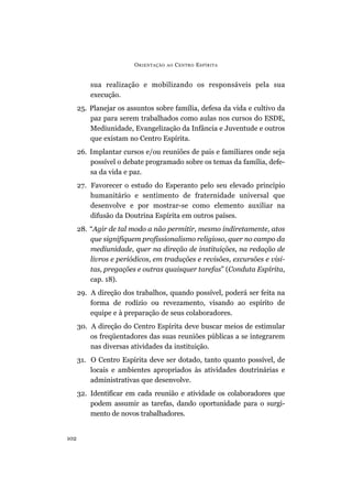 ORIENTAÇÃO AO CENTRO ESPÍRITA
102
sua realização e mobilizando os responsáveis pela sua
execução.
25. Planejar os assuntos sobre família, defesa da vida e cultivo da
paz para serem trabalhados como aulas nos cursos do ESDE,
Mediunidade, Evangelização da Infância e Juventude e outros
que existam no Centro Espírita.
26. Implantar cursos e/ou reuniões de pais e familiares onde seja
possível o debate programado sobre os temas da família, defe-
sa da vida e paz.
27. Favorecer o estudo do Esperanto pelo seu elevado princípio
humanitário e sentimento de fraternidade universal que
desenvolve e por mostrar-se como elemento auxiliar na
difusão da Doutrina Espírita em outros países.
28. “Agir de tal modo a não permitir, mesmo indiretamente, atos
que signifiquem profissionalismo religioso, quer no campo da
mediunidade, quer na direção de instituições, na redação de
livros e periódicos, em traduções e revisões, excursões e visi-
tas, pregações e outras quaisquer tarefas” (Conduta Espírita,
cap. 18).
29. A direção dos trabalhos, quando possível, poderá ser feita na
forma de rodízio ou revezamento, visando ao espírito de
equipe e à preparação de seus colaboradores.
30. A direção do Centro Espírita deve buscar meios de estimular
os freqüentadores das suas reuniões públicas a se integrarem
nas diversas atividades da instituição.
31. O Centro Espírita deve ser dotado, tanto quanto possível, de
locais e ambientes apropriados às atividades doutrinárias e
administrativas que desenvolve.
32. Identificar em cada reunião e atividade os colaboradores que
podem assumir as tarefas, dando oportunidade para o surgi-
mento de novos trabalhadores.
 