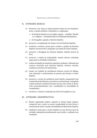 II) ATIVIDADES BÁSICAS
a) – Promover, com vistas ao aprimoramento íntimo de seus freqüenta-
dores, o estudo metódico e sistemático e a explanação:
1 – da Doutrina Espírita no seu tríplice aspecto – científico, filosófi-
co e religioso – consubstanciada na Codificação Kardequiana;
2 – do Evangelho, segundo a Doutrina Espírita;
b) – promover a evangelização da criança, à luz da Doutrina Espírita;
c) – incentivar e orientar o jovem para o estudo e a prática da Doutrina
Espírita e favorecer-lhe a integração nas tarefas do Centro Espírita;
d) – promover a divulgação da Doutrina Espírita, também através do
livro;
e) – promover o estudo da mediunidade, visando oferecer orientação
segura para as atividades mediúnicas;
f) – realizar atividades de assistência espiritual, mediante a utilização dos
recursos oferecidos pela Doutrina Espírita, inclusive reuniões
mediúnicas privativas de desobsessão;
g) – manter um trabalho de atendimento fraterno, através do diálogo,
com orientação e esclarecimento às pessoas que buscam o Centro
Espírita;
h)– promover o serviço de assistência social espírita, assegurando suas
características beneficentes, preventivas e promocionais, conjugando
a ajuda material e espiritual, fazendo com que este serviço se desen-
volva concomitantemente com o atendimento às necessidades de
evangelização;
i) – incentivar e orientar a instituição do Culto do Evangelho no Lar.
III) ATIVIDADES ADMINISTRATIVAS
a) – Manter organização própria, segundo as normas legais vigentes,
compatível com a maior ou menor complexidade de cada Centro e
estruturada de modo a atender às finalidades do Movimento Espírita;
b) – estabelecer metas para o Centro Espírita em suas diversas áreas de
atividade, planejando periodicamente suas tarefas e avaliando seus
resultados;
ORIENTAÇÃO AO CENTRO ESPÍRITA
109
 