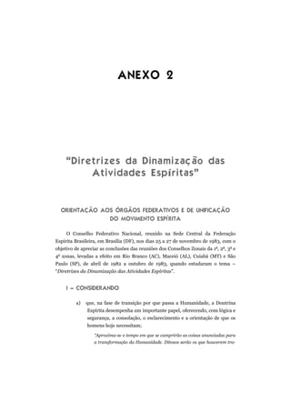 ANEXO 2
“Diretrizes da Dinamização das
Atividades Espíritas”
ORIENTAÇÃO AOS ÓRGÃOS FEDERATIVOS E DE UNIFICAÇÃO
DO MOVIMENTO ESPÍRITA
O Conselho Federativo Nacional, reunido na Sede Central da Federação
Espírita Brasileira, em Brasília (DF), nos dias 25 a 27 de novembro de 1983, com o
objetivo de apreciar as conclusões das reuniões dos Conselhos Zonais da 1a
, 2a
, 3a
e
4a
zonas, levadas a efeito em Rio Branco (AC), Maceió (AL), Cuiabá (MT) e São
Paulo (SP), de abril de 1982 a outubro de 1983, quando estudaram o tema –
“Diretrizes da Dinamização das Atividades Espíritas”.
I – CONSIDERANDO
a) que, na fase de transição por que passa a Humanidade, a Doutrina
Espírita desempenha um importante papel, oferecendo, com lógica e
segurança, a consolação, o esclarecimento e a orientação de que os
homens hoje necessitam;
“Aproxima-se o tempo em que se cumprirão as coisas anunciadas para
a transformação da Humanidade. Ditosos serão os que houverem tra-
 