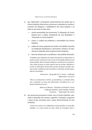 c) que, objetivando o permanente aprimoramento das tarefas que os
Centros Espíritas desenvolvem, promovam a realização de reuniões e
encontros de dirigentes e trabalhadores das Casas Espíritas e de
todas as suas áreas de ação, para:
1 – estudo aprofundado dos documentos “A adequação do Centro
Espírita para o melhor atendimento de suas finalidades” e
“Orientação ao Centro Espírita”;
2 – exame e a análise dos problemas e necessidades dos Centros
Espíritas;
3 – análise de outros programas de estudo e de trabalho, baseados
na Codificação Kardequiana e decorrentes, inclusive, de expe-
riências já realizadas pelos próprios Centros Espíritas;
4 – busca de soluções para os problemas e necessidades detectadas.
“Trabalhar pela Unificação dos órgãos doutrinários do Espiritismo no
Brasil é prestar relevante serviço à causa do Evangelho Redentor junto
à Humanidade. Reunir elementos dispersos, concatená-los e estruturar-
-lhes o plano de ação, na ordem superior que nos orienta o idealismo, é
serviço de indiscutível benemerência porque demanda sacrifício pes-
soal, oração e vigilância na fé renovadora e, sobretudo, elevada capaci-
dade de renunciação.”
(Emmanuel – Psicografia de F. C. Xavier – Unificação
– “Reformador” out./1977.)
“Não vos conclamamos à inércia, ao parasitismo, à aceitação tácita,
sem a discussão ou exame das informações. Convidamo-vos à ver-
dadeira dinâmica do amor.”
(Bezerra de Menezes – Psicofonia de Divaldo P. Franco
– Unificação paulatina, união imediata, trabalho
incessante... – “Reformador” fev./1976.)
d) que promovam permanente contato com os Centros Espíritas, colo-
cando à disposição dos mesmos, sugestões, orientações, programas
e apoio de que necessitem para o pleno desenvolvimento de suas
atividades;
“Unamo-nos, amemo-nos, retificando as nossas opiniões, as nossas difi-
culdades e os nossos pontos de vista, diante de mensagem clara e
ORIENTAÇÃO AO CENTRO ESPÍRITA
115
 