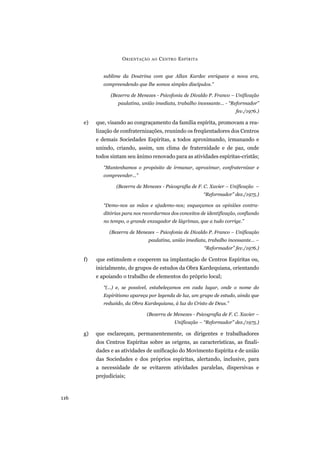 sublime da Doutrina com que Allan Kardec enriquece a nova era,
compreendendo que lhe somos simples discípulos.”
(Bezerra de Menezes - Psicofonia de Divaldo P. Franco – Unificação
paulatina, união imediata, trabalho incessante... - “Reformador”
fev./1976.)
e) que, visando ao congraçamento da família espírita, promovam a rea-
lização de confraternizações, reunindo os freqüentadores dos Centros
e demais Sociedades Espíritas, a todos aproximando, irmanando e
unindo, criando, assim, um clima de fraternidade e de paz, onde
todos sintam seu ânimo renovado para as atividades espíritas-cristãs;
“Mantenhamos o propósito de irmanar, aproximar, confraternizar e
compreender...”
(Bezerra de Menezes - Psicografia de F. C. Xavier – Unificação –
“Reformador” dez./1975.)
“Demo-nos as mãos e ajudemo-nos; esqueçamos as opiniões contra-
ditórias para nos recordarmos dos conceitos de identificação, confiando
no tempo, o grande enxugador de lágrimas, que a tudo corrige.”
(Bezerra de Menezes – Psicofonia de Divaldo P. Franco – Unificação
paulatina, união imediata, trabalho incessante... –
“Reformador” fev./1976.)
f) que estimulem e cooperem na implantação de Centros Espíritas ou,
inicialmente, de grupos de estudos da Obra Kardequiana, orientando
e apoiando o trabalho de elementos do próprio local;
“(...) e, se possível, estabeleçamos em cada lugar, onde o nome do
Espiritismo apareça por legenda de luz, um grupo de estudo, ainda que
reduzido, da Obra Kardequiana, à luz do Cristo de Deus.”
(Bezerra de Menezes - Psicografia de F. C. Xavier –
Unificação – “Reformador” dez./1975.)
g) que esclareçam, permanentemente, os dirigentes e trabalhadores
dos Centros Espíritas sobre as origens, as características, as finali-
dades e as atividades de unificação do Movimento Espírita e de união
das Sociedades e dos próprios espíritas, alertando, inclusive, para
a necessidade de se evitarem atividades paralelas, dispersivas e
prejudiciais;
ORIENTAÇÃO AO CENTRO ESPÍRITA
116
 