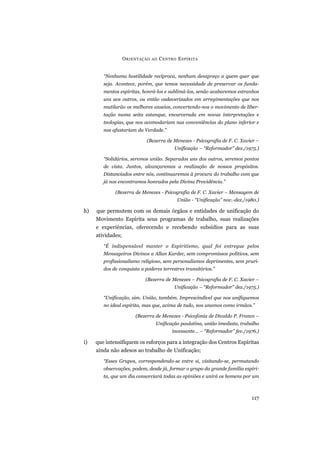 “Nenhuma hostilidade recíproca, nenhum desapreço a quem quer que
seja. Acontece, porém, que temos necessidade de preservar os funda-
mentos espíritas, honrá-los e sublimá-los, senão acabaremos estranhos
uns aos outros, ou então cadaverizados em arregimentações que nos
mutilarão os melhores anseios, convertendo-nos o movimento de liber-
tação numa seita estanque, encarcerada em novas interpretações e
teologias, que nos acomodariam nas conveniências do plano inferior e
nos afastariam da Verdade.”
(Bezerra de Menezes - Psicografia de F. C. Xavier –
Unificação – “Reformador” dez./1975.)
“Solidários, seremos união. Separados uns dos outros, seremos pontos
de vista. Juntos, alcançaremos a realização de nossos propósitos.
Distanciados entre nós, continuaremos à procura do trabalho com que
já nos encontramos honrados pela Divina Providência.”
(Bezerra de Menezes - Psicografia de F. C. Xavier – Mensagem de
União - “Unificação” nov.-dez./1980.)
h) que permutem com os demais órgãos e entidades de unificação do
Movimento Espírita seus programas de trabalho, suas realizações
e experiências, oferecendo e recebendo subsídios para as suas
atividades;
“É indispensável manter o Espiritismo, qual foi entregue pelos
Mensageiros Divinos a Allan Kardec, sem compromissos políticos, sem
profissionalismo religioso, sem personalismos deprimentes, sem pruri-
dos de conquista a poderes terrestres transitórios.”
(Bezerra de Menezes – Psicografia de F. C. Xavier –
Unificação – “Reformador” dez./1975.)
“Unificação, sim. União, também. Imprescindível que nos unifiquemos
no ideal espírita, mas que, acima de tudo, nos unamos como irmãos.”
(Bezerra de Menezes - Psicofonia de Divaldo P. Franco –
Unificação paulatina, união imediata, trabalho
incessante... – “Reformador” fev./1976.)
i) que intensifiquem os esforços para a integração dos Centros Espíritas
ainda não adesos ao trabalho de Unificação;
“Esses Grupos, correspondendo-se entre si, visitando-se, permutando
observações, podem, desde já, formar o grupo da grande família espíri-
ta, que um dia consorciará todas as opiniões e unirá os homens por um
ORIENTAÇÃO AO CENTRO ESPÍRITA
117
 