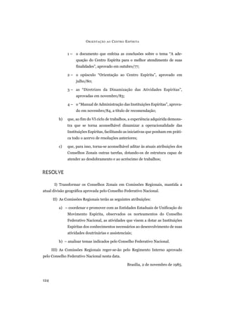 1 – o documento que enfeixa as conclusões sobre o tema “A ade-
quação do Centro Espírita para o melhor atendimento de suas
finalidades”, aprovado em outubro/77;
2 – o opúsculo “Orientação ao Centro Espírita”, aprovado em
julho/80;
3 – as “Diretrizes da Dinamização das Atividades Espíritas”,
aprovadas em novembro/83;
4 – o “Manual de Administração das Instituições Espíritas”, aprova-
do em novembro/84, a título de recomendação;
b) que, ao fim do VI ciclo de trabalhos, a experiência adquirida demons-
tra que se torna aconselhável dinamizar a operacionalidade das
Instituições Espíritas, facilitando as iniciativas que ponham em práti-
ca todo o acervo de resoluções anteriores;
c) que, para isso, torna-se aconselhável aditar às atuais atribuições dos
Conselhos Zonais outras tarefas, dotando-os de estrutura capaz de
atender ao desdobramento e ao acréscimo de trabalhos;
RESOLVE
I) Transformar os Conselhos Zonais em Comissões Regionais, mantida a
atual divisão geográfica aprovada pelo Conselho Federativo Nacional.
II) As Comissões Regionais terão as seguintes atribuições:
a) – coordenar e promover com as Entidades Estaduais de Unificação do
Movimento Espírita, observados os norteamentos do Conselho
Federativo Nacional, as atividades que visem a dotar as Instituições
Espíritas dos conhecimentos necessários ao desenvolvimento de suas
atividades doutrinárias e assistenciais;
b) – analisar temas indicados pelo Conselho Federativo Nacional.
III) As Comissões Regionais reger-se-ão pelo Regimento Interno aprovado
pelo Conselho Federativo Nacional nesta data.
Brasília, 2 de novembro de 1985.
ORIENTAÇÃO AO CENTRO ESPÍRITA
124
 