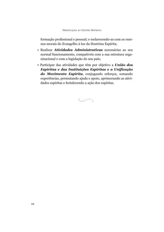 ORIENTAÇÃO AO CENTRO ESPÍRITA
22
formação profissional e pessoal; e esclarecendo-as com os ensi-
nos morais do Evangelho à luz da Doutrina Espírita;
• Realizar Atividades Administrativas necessárias ao seu
normal funcionamento, compatíveis com a sua estrutura orga-
nizacional e com a legislação do seu país;
• Participar das atividades que têm por objetivo a União dos
Espíritas e das Instituições Espíritas e a Unificação
do Movimento Espírita, conjugando esforços, somando
experiências, permutando ajuda e apoio, aprimorando as ativi-
dades espíritas e fortalecendo a ação dos espíritas.
 