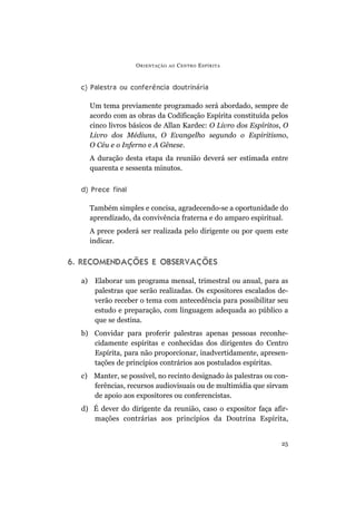 c) Palestra ou conferência doutrinária
Um tema previamente programado será abordado, sempre de
acordo com as obras da Codificação Espírita constituída pelos
cinco livros básicos de Allan Kardec: O Livro dos Espíritos, O
Livro dos Médiuns, O Evangelho segundo o Espiritismo,
O Céu e o Inferno e A Gênese.
A duração desta etapa da reunião deverá ser estimada entre
quarenta e sessenta minutos.
d) Prece final
Também simples e concisa, agradecendo-se a oportunidade do
aprendizado, da convivência fraterna e do amparo espiritual.
A prece poderá ser realizada pelo dirigente ou por quem este
indicar.
6. RECOMENDAÇÕES E OBSERVAÇÕES
a) Elaborar um programa mensal, trimestral ou anual, para as
palestras que serão realizadas. Os expositores escalados de-
verão receber o tema com antecedência para possibilitar seu
estudo e preparação, com linguagem adequada ao público a
que se destina.
b) Convidar para proferir palestras apenas pessoas reconhe-
cidamente espíritas e conhecidas dos dirigentes do Centro
Espírita, para não proporcionar, inadvertidamente, apresen-
tações de princípios contrários aos postulados espíritas.
c) Manter, se possível, no recinto designado às palestras ou con-
ferências, recursos audiovisuais ou de multimídia que sirvam
de apoio aos expositores ou conferencistas.
d) É dever do dirigente da reunião, caso o expositor faça afir-
mações contrárias aos princípios da Doutrina Espírita,
ORIENTAÇÃO AO CENTRO ESPÍRITA
25
 