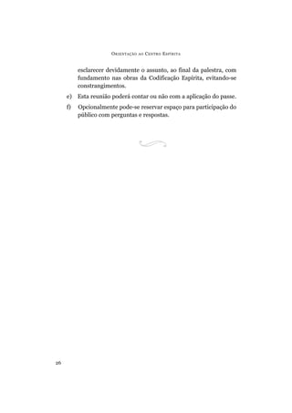 ORIENTAÇÃO AO CENTRO ESPÍRITA
26
esclarecer devidamente o assunto, ao final da palestra, com
fundamento nas obras da Codificação Espírita, evitando-se
constrangimentos.
e) Esta reunião poderá contar ou não com a aplicação do passe.
f) Opcionalmente pode-se reservar espaço para participação do
público com perguntas e respostas.
 