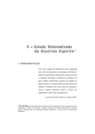 II – Estudo Sistematizado
da Doutrina Espírita*
1. FUNDAMENTAÇÃO
“Um curso regular de Espiritismo seria professado
com o fim de desenvolver os princípios da Ciência e
difundir o gosto pelos estudos sérios. Esse curso teria
a vantagem de fundar a unidade de princípios, de
fazer adeptos esclarecidos, capazes de espalhar as
idéias espíritas e de desenvolver grande número de
médiuns. Considero esse curso como de natureza a
exercer capital influência sobre o futuro do
Espiritismo e sobre suas conseqüências.”
ALLAN KARDEC (Obras Póstumas, “Projeto 1868”).
* Nota da Editora: A Federação Espírita Brasileira coloca à disposição dos Centros Espíritas e demais
interessados, a título de colaboração e sugestão, programas de Estudo Sistematizado da Doutrina
Espírita, fundamentados na Codificação Espírita, destinados a vários níveis de conhecimento
doutrinário.
 