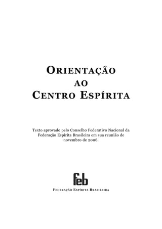 ORIENTAÇÃO
AO
CENTRO ESPÍRITA
FEDERAÇÃO ESPÍRITA BRASILEIRA
Texto aprovado pelo Conselho Federativo Nacional da
Federação Espírita Brasileira em sua reunião de
novembro de 2006.
 